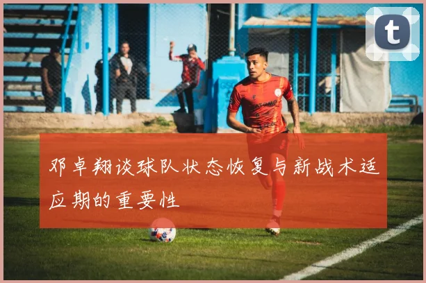 邓卓翔谈球队状态恢复与新战术适应期的重要性