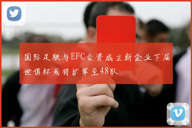 国际足联与EFC合资成立新企业下届世俱杯或将扩军至48队