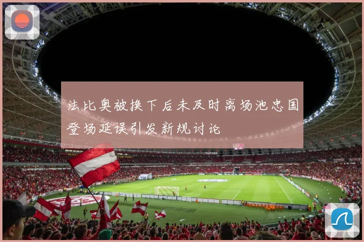 法比奥被换下后未及时离场池忠国登场延误引发新规讨论
