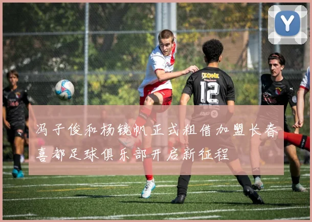 冯子俊和杨镜帆正式租借加盟长春喜都足球俱乐部开启新征程