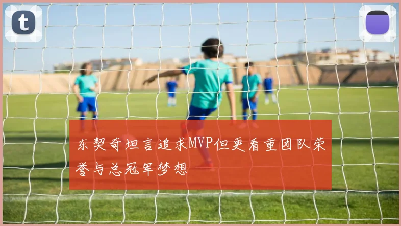 东契奇坦言追求MVP但更看重团队荣誉与总冠军梦想