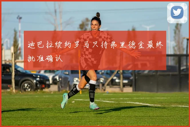 迪巴拉续约罗马只待弗里德金最终批准确认