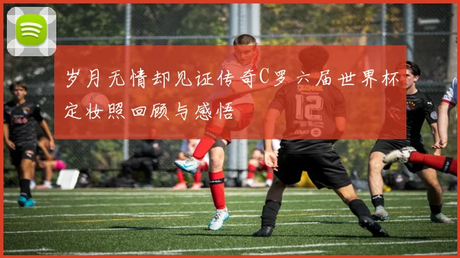 岁月无情却见证传奇C罗六届世界杯定妆照回顾与感悟