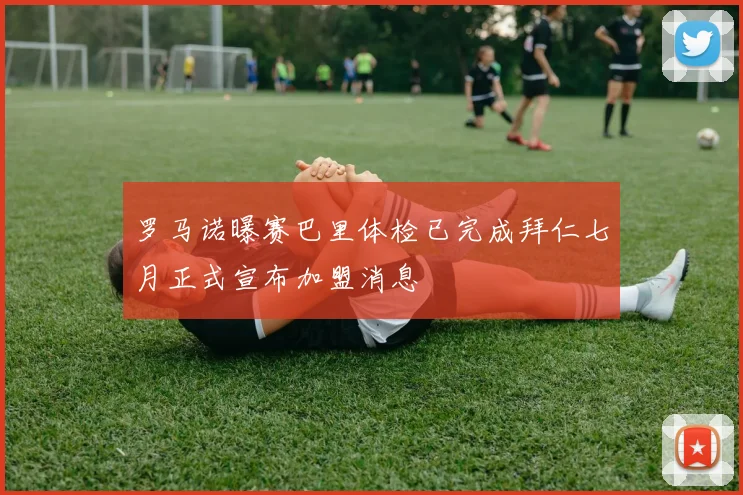 罗马诺曝赛巴里体检已完成拜仁七月正式宣布加盟消息