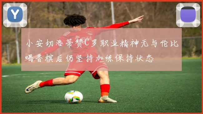 小安切洛蒂赞C罗职业精神无与伦比喝香槟后仍坚持加练保持状态