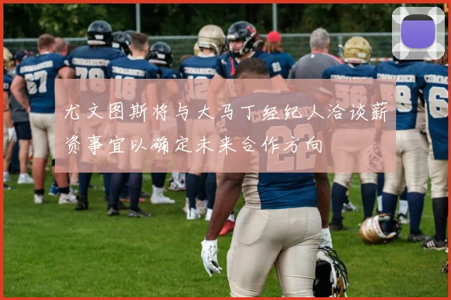 尤文图斯将与大马丁经纪人洽谈薪资事宜以确定未来合作方向