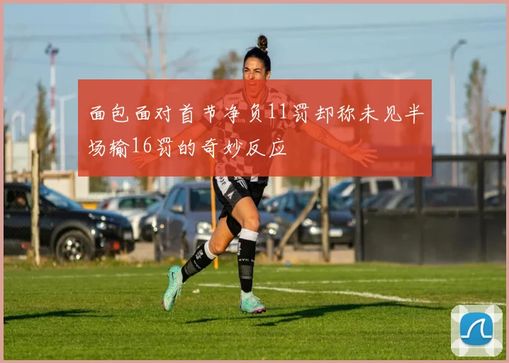 面包面对首节净负11罚却称未见半场输16罚的奇妙反应