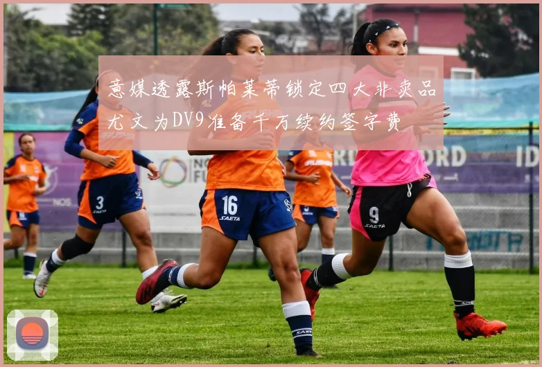 意媒透露斯帕莱蒂锁定四大非卖品尤文为DV9准备千万续约签字费