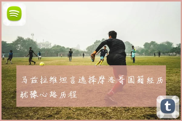 马兹拉维坦言选择摩洛哥国籍经历犹豫心路历程