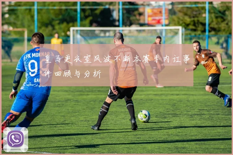 皇马更衣室风波不断本赛季内讧事件回顾与分析