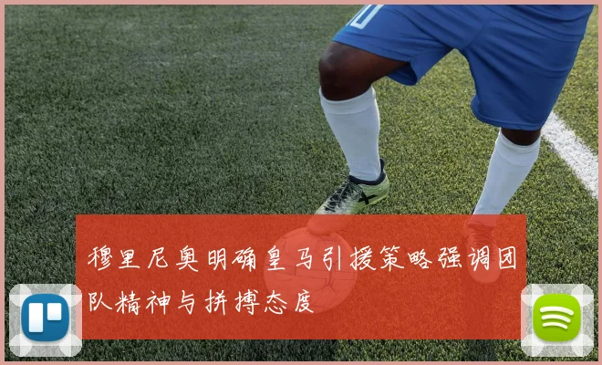 穆里尼奥明确皇马引援策略强调团队精神与拼搏态度