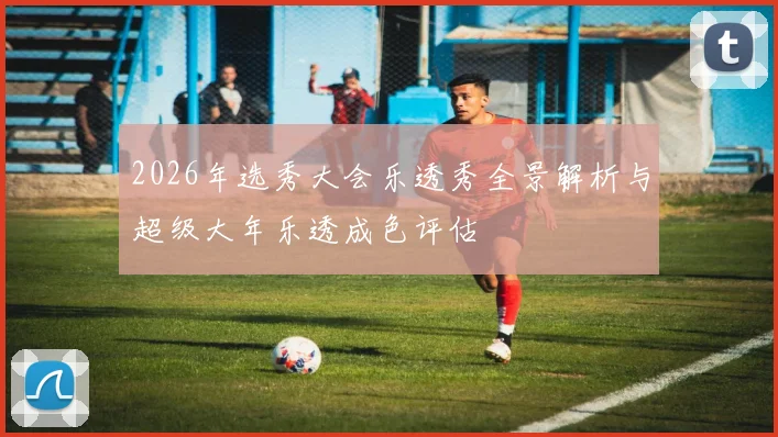 2026年选秀大会乐透秀全景解析与超级大年乐透成色评估