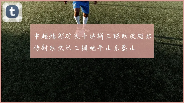 中超精彩对决卡迪斯三球助攻绍尔传射助武汉三镇绝平山东泰山