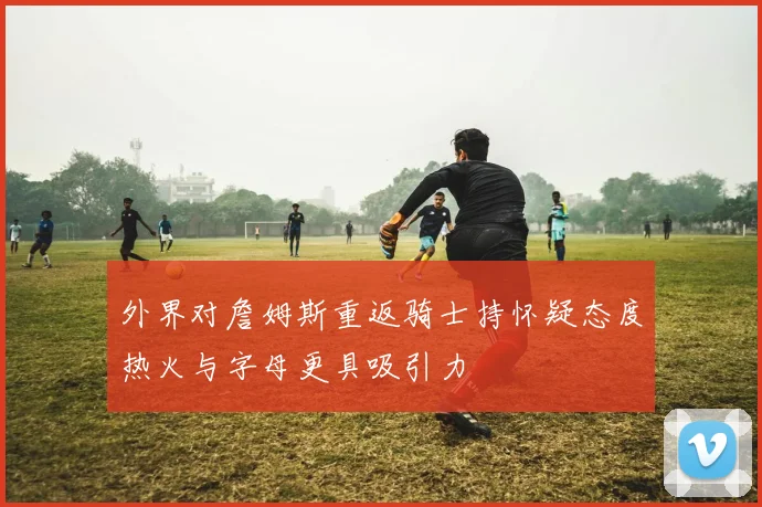外界对詹姆斯重返骑士持怀疑态度热火与字母更具吸引力