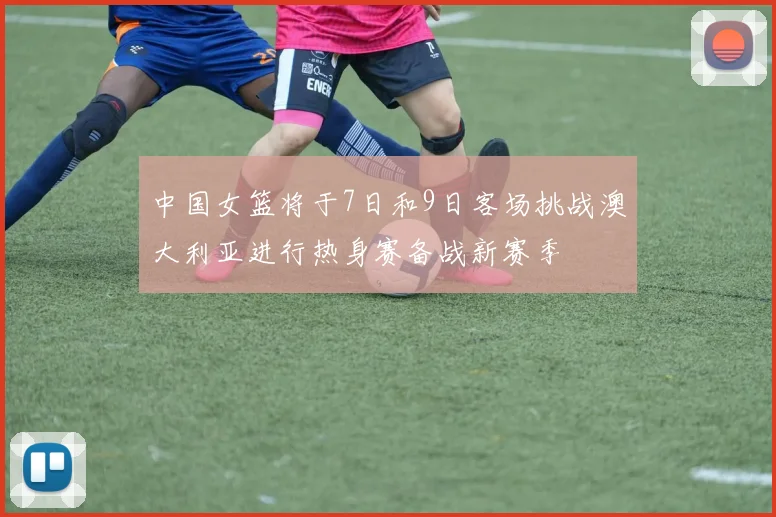 中国女篮将于7日和9日客场挑战澳大利亚进行热身赛备战新赛季