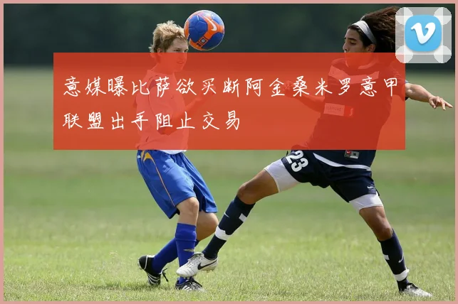意媒曝比萨欲买断阿金桑米罗意甲联盟出手阻止交易